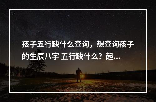 孩子五行缺什么查询，想查询孩子的生辰八字 五行缺什么？起名…