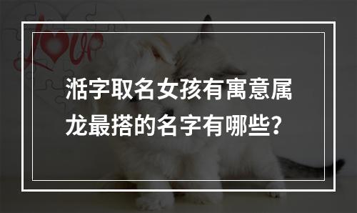 湉字取名女孩有寓意属龙最搭的名字有哪些？