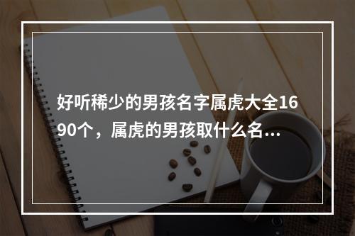 好听稀少的男孩名字属虎大全1690个，属虎的男孩取什么名字最好