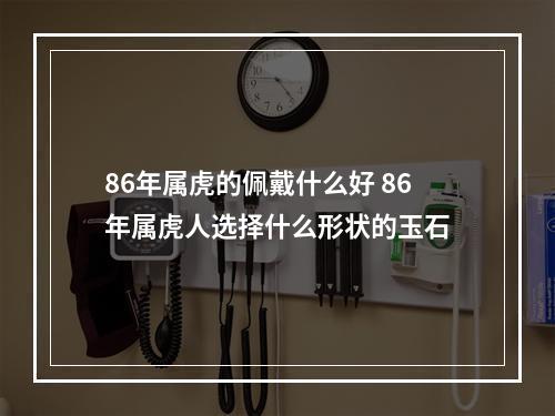 86年属虎的佩戴什么好 86年属虎人选择什么形状的玉石