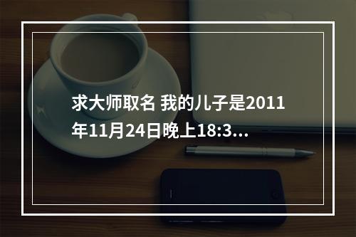 求大师取名 我的儿子是2011年11月24日晚上18:30出生的，属兔，从五行和生辰八字考虑 ，要如何起名？谢谢！