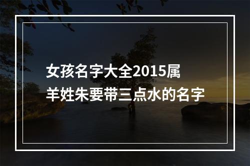 女孩名字大全2015属羊姓朱要带三点水的名字