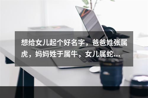 想给女儿起个好名字，爸爸姓张属虎，妈妈姓于属牛，女儿属蛇，出生日期是2013年3月18号，阴历二月初七...