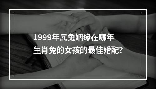 1999年属兔姻缘在哪年 生肖兔的女孩的最佳婚配？