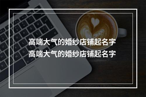 高端大气的婚纱店铺起名字 高端大气的婚纱店铺起名字