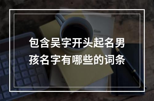 包含吴字开头起名男孩名字有哪些的词条