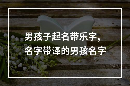 男孩子起名带乐字,名字带泽的男孩名字