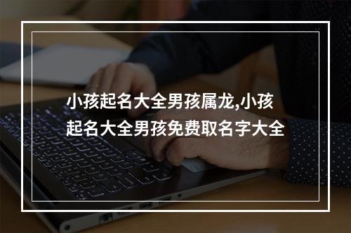 小孩起名大全男孩属龙,小孩起名大全男孩免费取名字大全