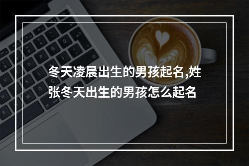 冬天凌晨出生的男孩起名,姓张冬天出生的男孩怎么起名
