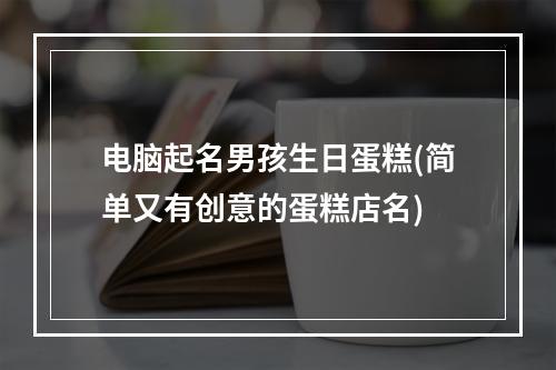 电脑起名男孩生日蛋糕(简单又有创意的蛋糕店名)