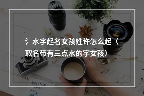 氵水字起名女孩姓许怎么起（取名带有三点水的字女孩）