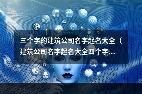 三个字的建筑公司名字起名大全（建筑公司名字起名大全四个字）