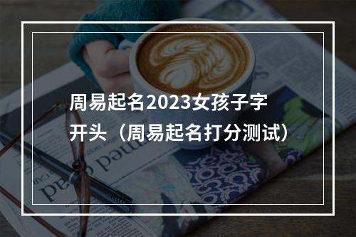 周易起名2023女孩子字开头（周易起名打分测试）
