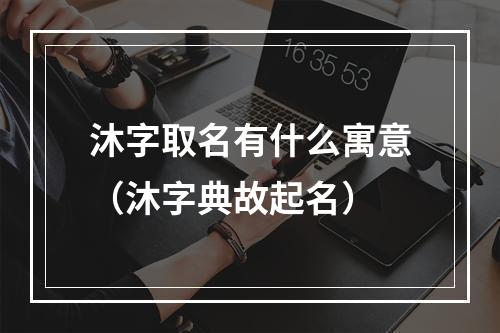 沐字取名有什么寓意（沐字典故起名）