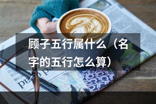 顾子五行属什么（名字的五行怎么算）
