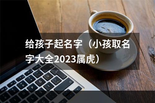 给孩子起名字（小孩取名字大全2023属虎）