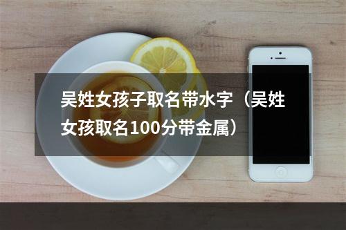 吴姓女孩子取名带水字（吴姓女孩取名100分带金属）