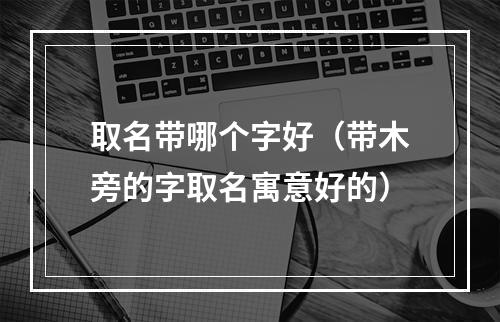 取名带哪个字好（带木旁的字取名寓意好的）