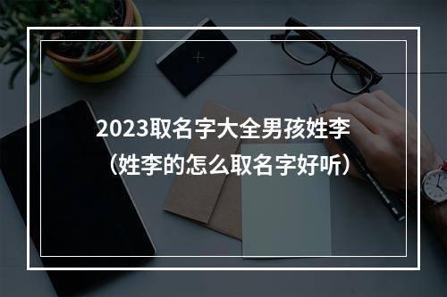 2023取名字大全男孩姓李（姓李的怎么取名字好听）