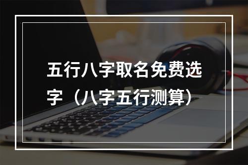 五行八字取名免费选字（八字五行测算）