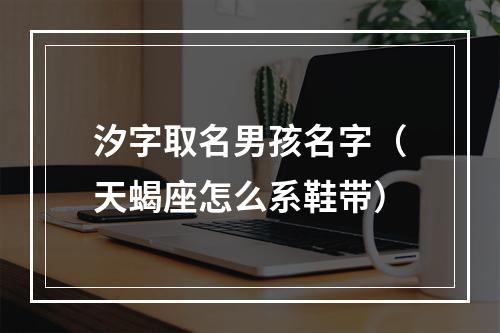 汐字取名男孩名字（天蝎座怎么系鞋带）