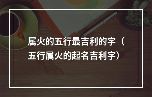 属火的五行最吉利的字（五行属火的起名吉利字）
