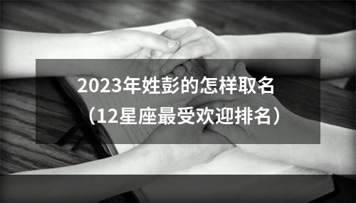 2023年姓彭的怎样取名（12星座最受欢迎排名）