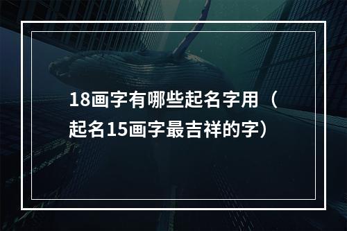 18画字有哪些起名字用（起名15画字最吉祥的字）