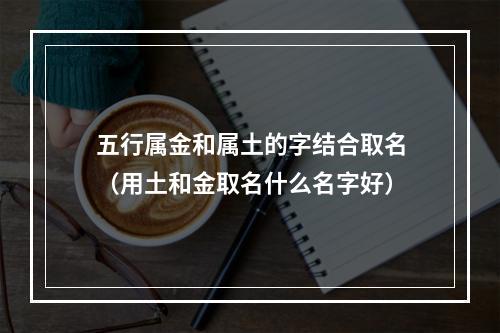 五行属金和属土的字结合取名（用土和金取名什么名字好）