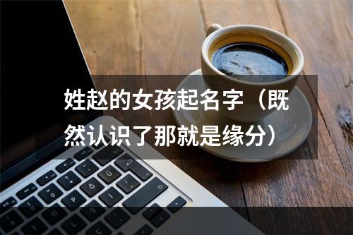 姓赵的女孩起名字（既然认识了那就是缘分）