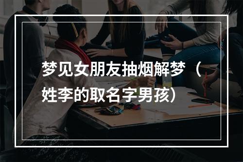 梦见女朋友抽烟解梦（姓李的取名字男孩）