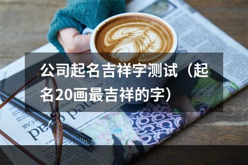 公司起名吉祥字测试（起名20画最吉祥的字）