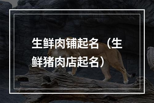 生鲜肉铺起名（生鲜猪肉店起名）