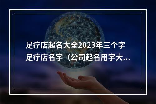 足疗店起名大全2023年三个字足疗店名字（公司起名用字大全）