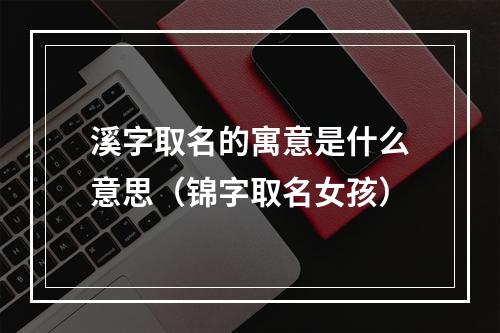 溪字取名的寓意是什么意思（锦字取名女孩）