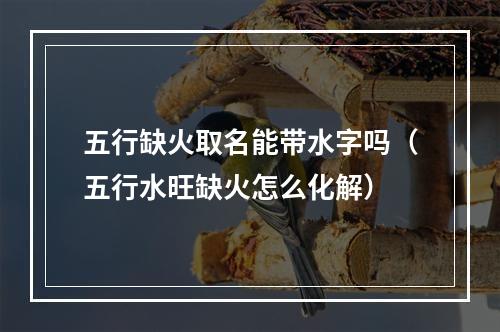 五行缺火取名能带水字吗（五行水旺缺火怎么化解）