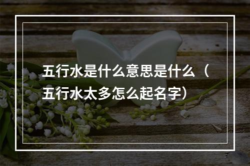五行水是什么意思是什么（五行水太多怎么起名字）