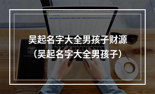 吴起名字大全男孩子财源（吴起名字大全男孩子）