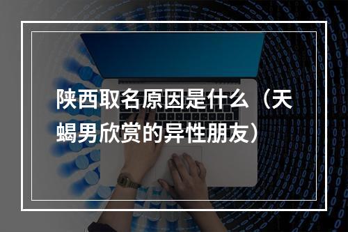 陕西取名原因是什么（天蝎男欣赏的异性朋友）