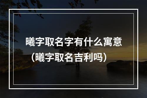 曦字取名字有什么寓意（曦字取名吉利吗）