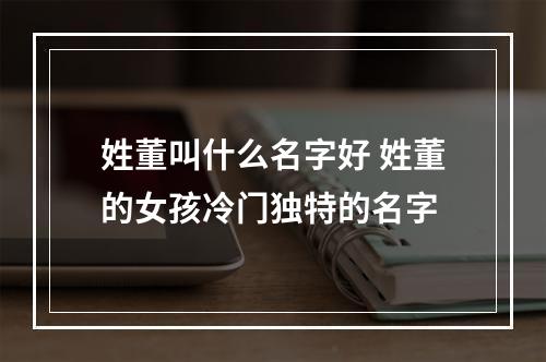 姓董叫什么名字好 姓董的女孩冷门独特的名字