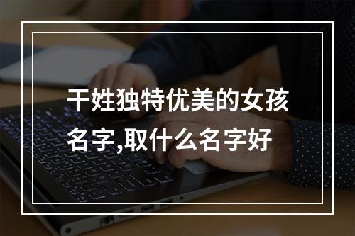 干姓独特优美的女孩名字,取什么名字好