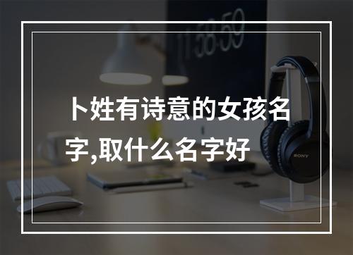 卜姓有诗意的女孩名字,取什么名字好
