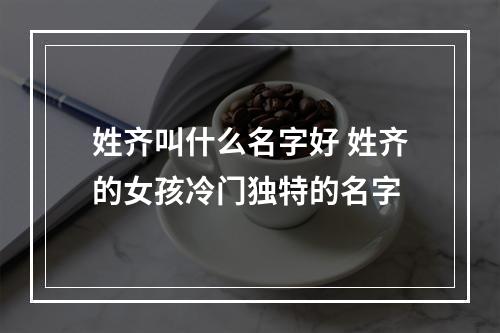 姓齐叫什么名字好 姓齐的女孩冷门独特的名字