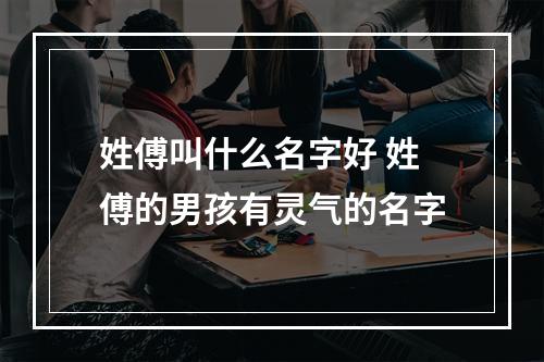 姓傅叫什么名字好 姓傅的男孩有灵气的名字