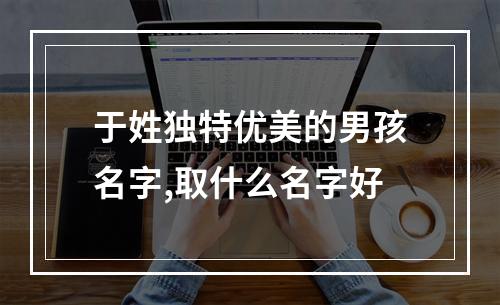 于姓独特优美的男孩名字,取什么名字好