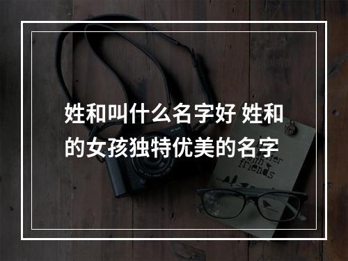 姓和叫什么名字好 姓和的女孩独特优美的名字