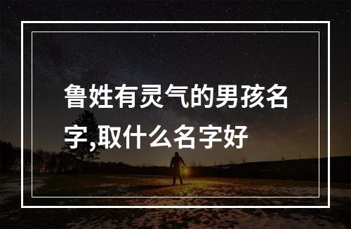 鲁姓有灵气的男孩名字,取什么名字好