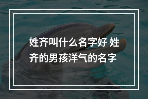 姓齐叫什么名字好 姓齐的男孩洋气的名字