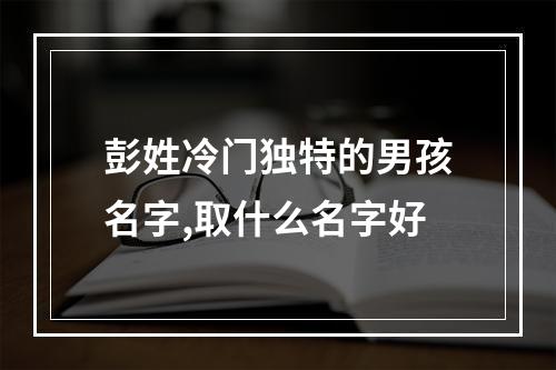 彭姓冷门独特的男孩名字,取什么名字好